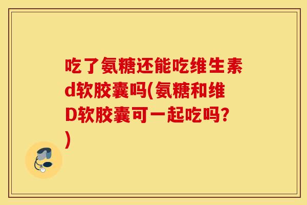 吃了氨糖还能吃维生素d软胶囊吗(氨糖和维D软胶囊可一起吃吗？)