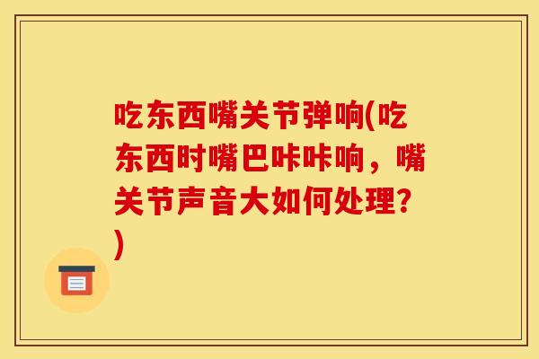吃东西嘴关节弹响(吃东西时嘴巴咔咔响，嘴关节声音大如何处理？)