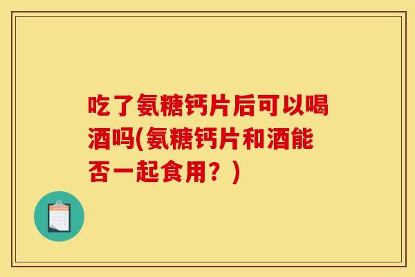 吃了氨糖钙片后可以喝酒吗(氨糖钙片和酒能否一起食用？)