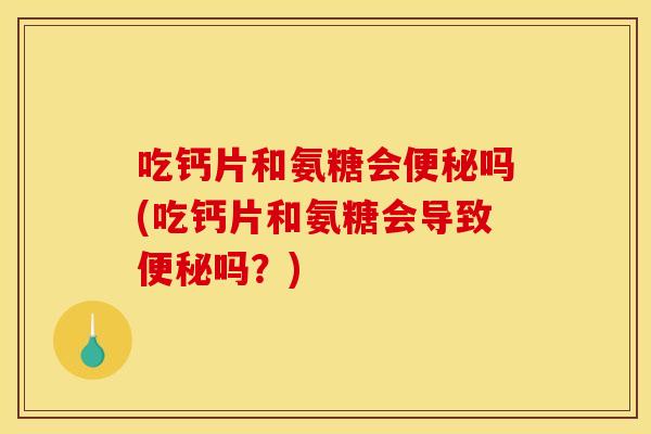 吃钙片和氨糖会便秘吗(吃钙片和氨糖会导致便秘吗？)