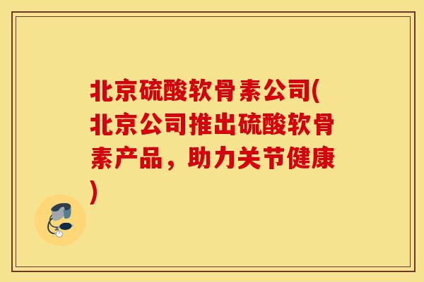 北京硫酸软骨素公司(北京公司推出硫酸软骨素产品，助力关节健康)