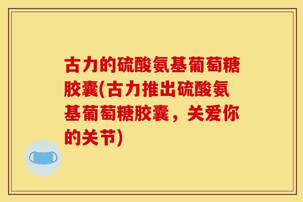 古力的硫酸氨基葡萄糖胶囊(古力推出硫酸氨基葡萄糖胶囊，关爱你的关节)