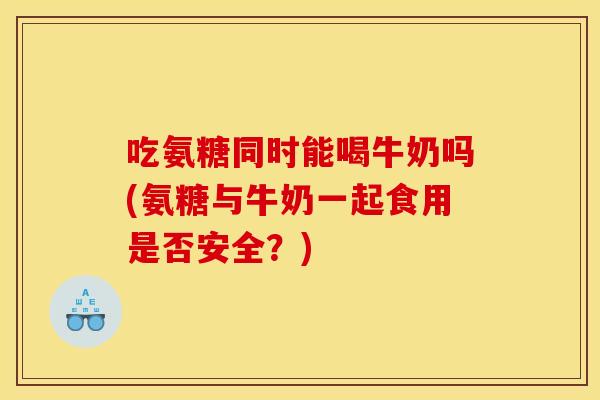 吃氨糖同时能喝牛奶吗(氨糖与牛奶一起食用是否安全？)