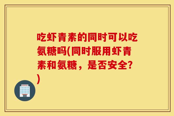 吃虾青素的同时可以吃氨糖吗(同时服用虾青素和氨糖，是否安全？)