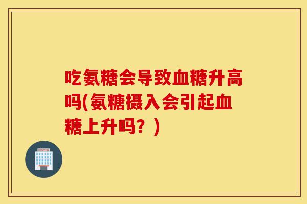 吃氨糖会导致血糖升高吗(氨糖摄入会引起血糖上升吗？)