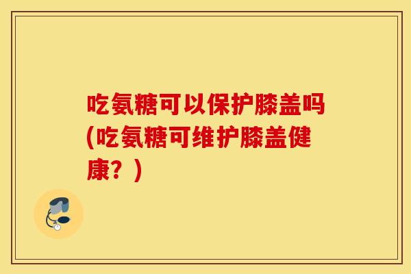 吃氨糖可以保护膝盖吗(吃氨糖可维护膝盖健康？)