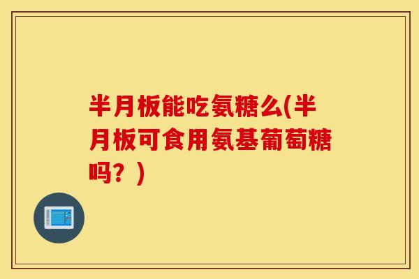 半月板能吃氨糖么(半月板可食用氨基葡萄糖吗？)