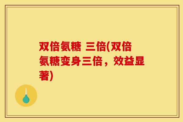 双倍氨糖 三倍(双倍氨糖变身三倍,效益显著) 双倍氨糖 三倍(双倍氨糖变身三倍,效益显著)