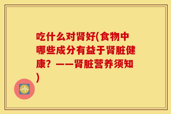 吃什么对肾好(食物中哪些成分有益于肾脏健康？——肾脏营养须知)