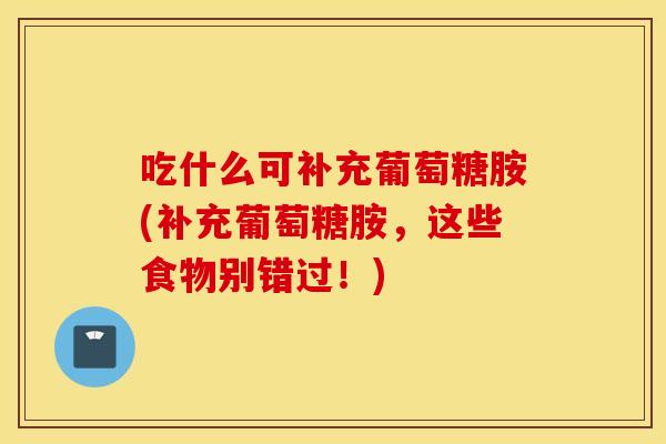 吃什么可补充葡萄糖胺(补充葡萄糖胺，这些食物别错过！)