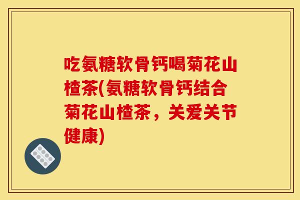 吃氨糖软骨钙喝菊花山楂茶(氨糖软骨钙结合菊花山楂茶，关爱关节健康)