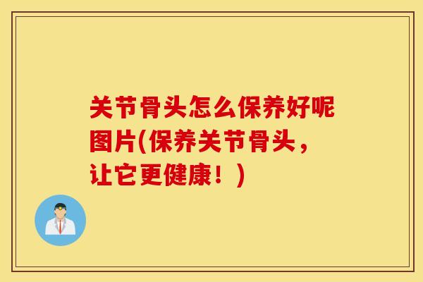 关节骨头怎么保养好呢图片(保养关节骨头，让它更健康！)