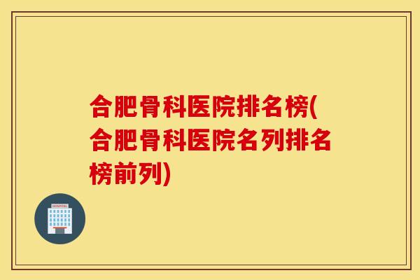 合肥骨科医院排名榜(合肥骨科医院名列排名榜前列)