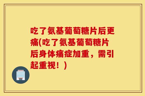 吃了氨基葡萄糖片后更痛(吃了氨基葡萄糖片后身体痛症加重，需引起重视！)