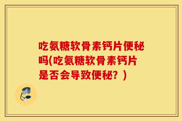吃氨糖软骨素钙片便秘吗(吃氨糖软骨素钙片是否会导致便秘？)