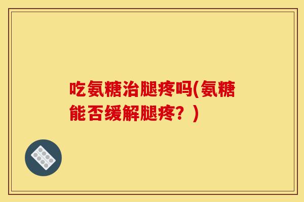 吃氨糖治腿疼吗(氨糖能否缓解腿疼？)