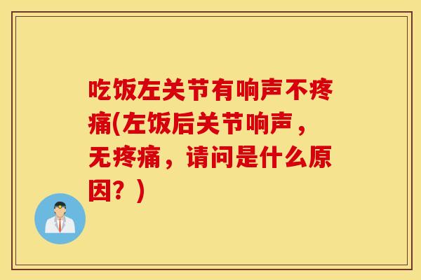 吃饭左关节有响声不疼痛(左饭后关节响声，无疼痛，请问是什么原因？)