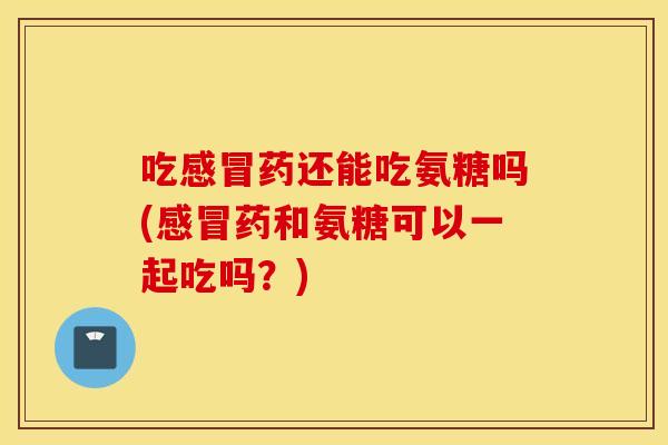 吃感冒药还能吃氨糖吗(感冒药和氨糖可以一起吃吗？)