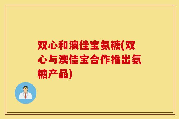 双心和澳佳宝氨糖(双心与澳佳宝合作推出氨糖产品)