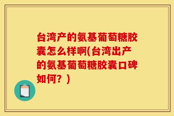台湾产的氨基葡萄糖胶囊怎么样啊(台湾出产的氨基葡萄糖胶囊口碑如何？)