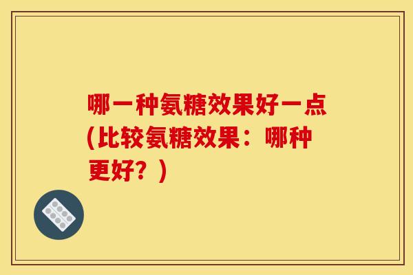 哪一种氨糖效果好一点(比较氨糖效果：哪种更好？)