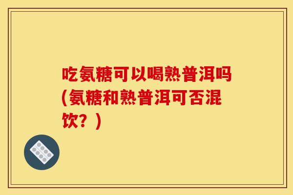 吃氨糖可以喝熟普洱吗(氨糖和熟普洱可否混饮？)
