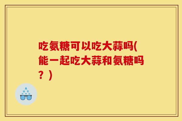 吃氨糖可以吃大蒜吗(能一起吃大蒜和氨糖吗？)