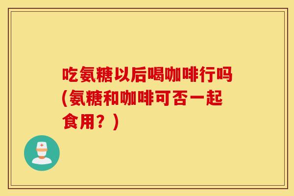 吃氨糖以后喝咖啡行吗(氨糖和咖啡可否一起食用？)
