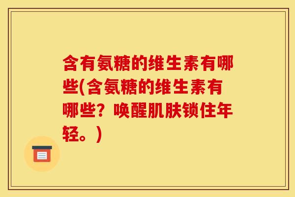 含有氨糖的维生素有哪些(含氨糖的维生素有哪些？唤醒肌肤锁住年轻。)