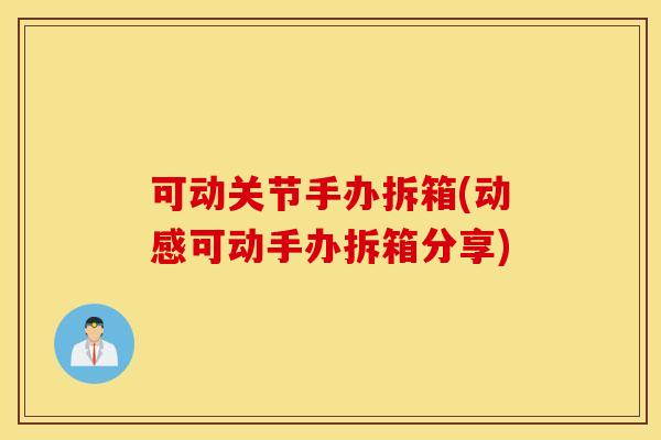 可动关节手办拆箱(动感可动手办拆箱分享) 可动关节手办拆箱(动感可动手办拆箱分享)