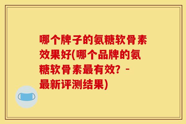 哪个牌子的氨糖软骨素效果好(哪个品牌的氨糖软骨素最有效?- 最新评测结果) 哪个牌子的氨糖软骨素效果好(哪个品牌的氨糖软骨素最有效?- 最新评测结果)