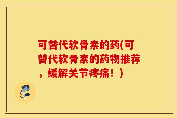 可替代软骨素的药(可替代软骨素的药物推荐，缓解关节疼痛！)