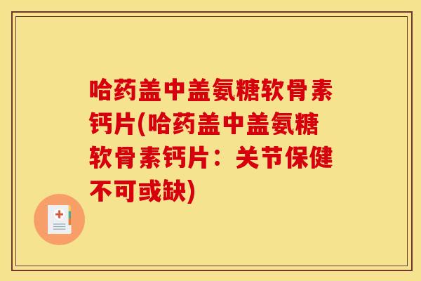 哈药盖中盖氨糖软骨素钙片(哈药盖中盖氨糖软骨素钙片：关节保健不可或缺)