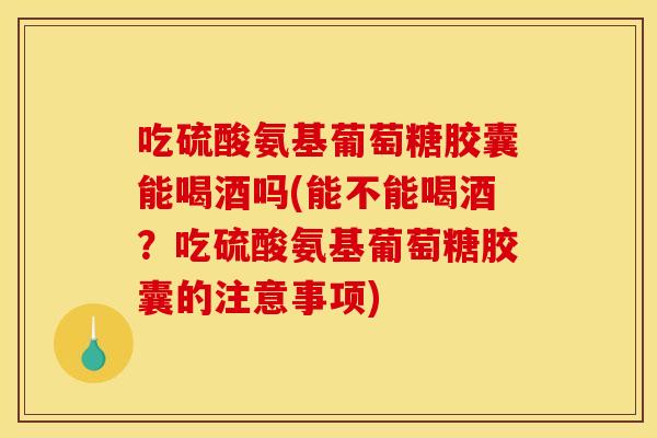 吃硫酸氨基葡萄糖胶囊能喝酒吗(能不能喝酒？吃硫酸氨基葡萄糖胶囊的注意事项)
