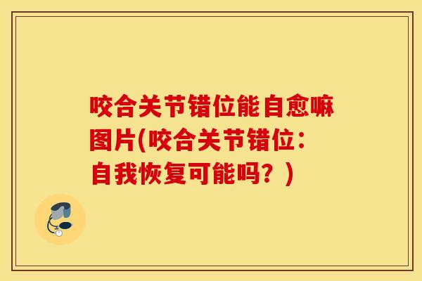 咬合关节错位能自愈嘛图片(咬合关节错位:自我恢复可能吗?) 咬合关节错位能自愈嘛图片(咬合关节错位:自我恢复可能吗?)