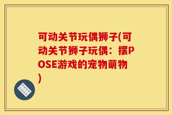 可动关节玩偶狮子(可动关节狮子玩偶:摆POSE游戏的宠物萌物) 可动关节玩偶狮子(可动关节狮子玩偶:摆POSE游戏的宠物萌物)