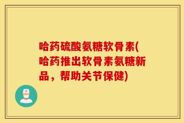 哈药硫酸氨糖软骨素(哈药推出软骨素氨糖新品，帮助关节保健)