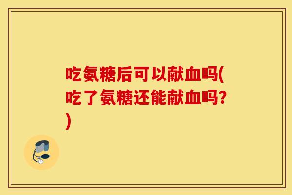 吃氨糖后可以献血吗(吃了氨糖还能献血吗？)