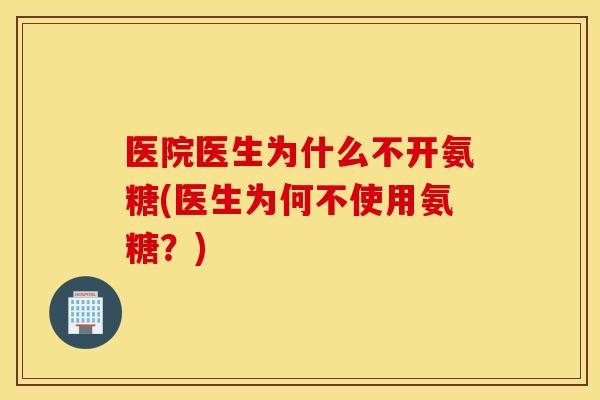 医院医生为什么不开氨糖(医生为何不使用氨糖？)