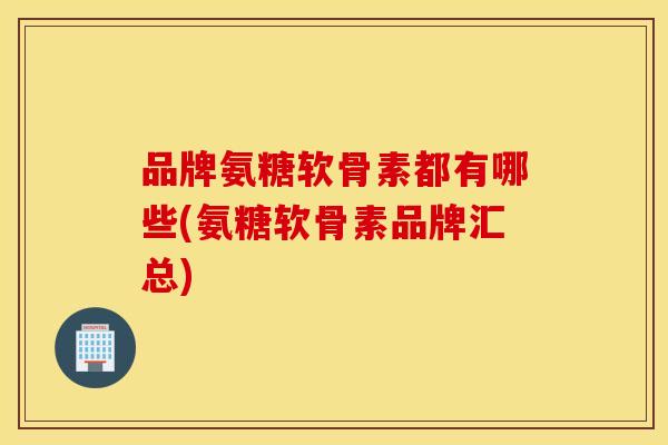 品牌氨糖软骨素都有哪些(氨糖软骨素品牌汇总) 品牌氨糖软骨素都有哪些(氨糖软骨素品牌汇总)