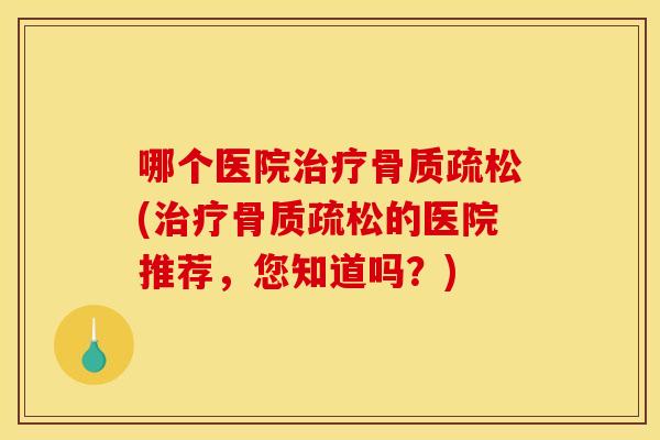 哪个医院治疗骨质疏松(治疗骨质疏松的医院推荐，您知道吗？)