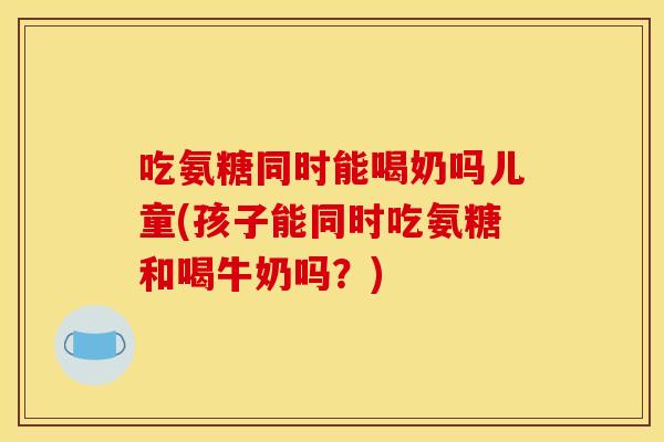 吃氨糖同时能喝奶吗儿童(孩子能同时吃氨糖和喝牛奶吗？)