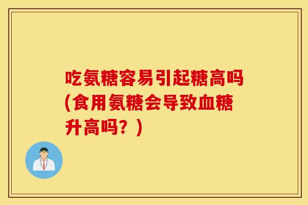 吃氨糖容易引起糖高吗(食用氨糖会导致血糖升高吗?) 吃氨糖容易引起糖高吗(食用氨糖会导致血糖升高吗?)