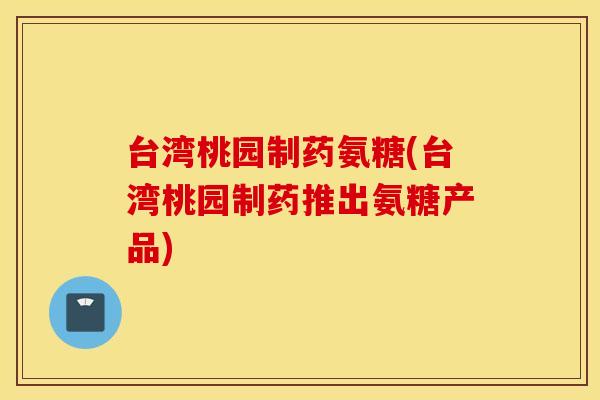 台湾桃园制药氨糖(台湾桃园制药推出氨糖产品)