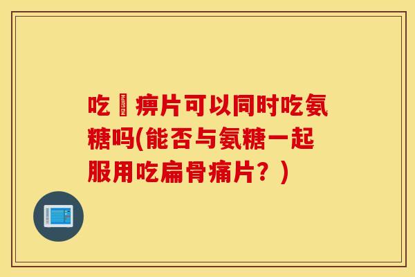吃尪痹片可以同时吃氨糖吗(能否与氨糖一起服用吃扁骨痛片？)