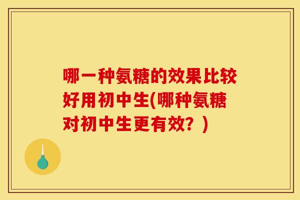 哪一种氨糖的效果比较好用初中生(哪种氨糖对初中生更有效？)