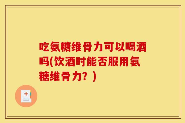 吃氨糖维骨力可以喝酒吗(饮酒时能否服用氨糖维骨力？)