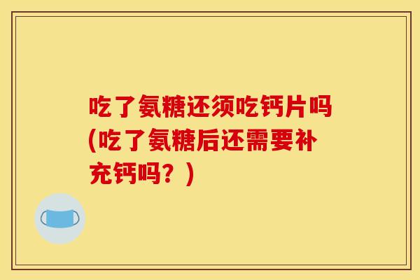 吃了氨糖还须吃钙片吗(吃了氨糖后还需要补充钙吗？)