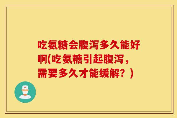 吃氨糖会腹泻多久能好啊(吃氨糖引起腹泻，需要多久才能缓解？)