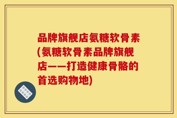 品牌旗舰店氨糖软骨素(氨糖软骨素品牌旗舰店——打造健康骨骼的首选购物地)